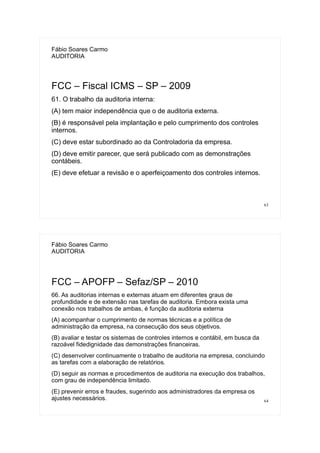 63
Fábio Soares Carmo
AUDITORIA
FCC – Fiscal ICMS – SP – 2009
61. O trabalho da auditoria interna:
(A) tem maior independência que o de auditoria externa.
(B) é responsável pela implantação e pelo cumprimento dos controles
internos.
(C) deve estar subordinado ao da Controladoria da empresa.
(D) deve emitir parecer, que será publicado com as demonstrações
contábeis.
(E) deve efetuar a revisão e o aperfeiçoamento dos controles internos.
64
Fábio Soares Carmo
AUDITORIA
FCC – APOFP – Sefaz/SP – 2010
66. As auditorias internas e externas atuam em diferentes graus de
profundidade e de extensão nas tarefas de auditoria. Embora exista uma
conexão nos trabalhos de ambas, é função da auditoria externa
(A) acompanhar o cumprimento de normas técnicas e a política de
administração da empresa, na consecução dos seus objetivos.
(B) avaliar e testar os sistemas de controles internos e contábil, em busca da
razoável fidedignidade das demonstrações financeiras.
(C) desenvolver continuamente o trabalho de auditoria na empresa, concluindo
as tarefas com a elaboração de relatórios.
(D) seguir as normas e procedimentos de auditoria na execução dos trabalhos,
com grau de independência limitado.
(E) prevenir erros e fraudes, sugerindo aos administradores da empresa os
ajustes necessários.
 