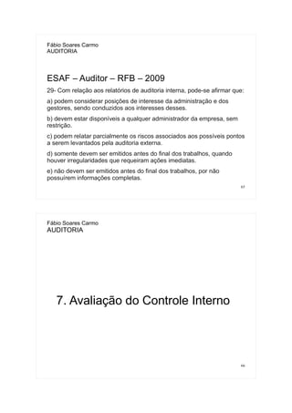 65
Fábio Soares Carmo
AUDITORIA
ESAF – Auditor – RFB – 2009
29- Com relação aos relatórios de auditoria interna, pode-se afirmar que:
a) podem considerar posições de interesse da administração e dos
gestores, sendo conduzidos aos interesses desses.
b) devem estar disponíveis a qualquer administrador da empresa, sem
restrição.
c) podem relatar parcialmente os riscos associados aos possíveis pontos
a serem levantados pela auditoria externa.
d) somente devem ser emitidos antes do final dos trabalhos, quando
houver irregularidades que requeiram ações imediatas.
e) não devem ser emitidos antes do final dos trabalhos, por não
possuírem informações completas.
66
Fábio Soares Carmo
AUDITORIA
7. Avaliação do Controle Interno
 