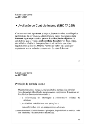 67
Fábio Soares Carmo
AUDITORIA
● Avaliação do Controle Interno (NBC TA 265)
Controle interno é o processo planejado, implementado e mantido pelos
responsáveis da governança, administração e outros funcionários para
fornecer segurança razoável quanto à realização dos objetivos da
entidade no que se refere à confiabilidade dos relatórios financeiros,
efetividade e eficiência das operações e conformidade com leis e
regulamentos aplicáveis. O termo “controles” refere-se a quaisquer
aspectos de um ou mais dos componentes do controle interno.
68
Fábio Soares Carmo
AUDITORIA
Propósito do controle interno
O controle interno é planejado, implementado e mantido para enfrentar
riscos de negócio identificados que ameacem o cumprimento de qualquer um
dos objetivos da entidade com relação a:
✗ a confiabilidade das informações e demonstrações contábeis da
entidade;
✗ a efetividade e eficiência de suas operações; e
✗ sua conformidade com leis e regulamentos aplicáveis.
A maneira como o controle interno é planejado, implementado e mantido varia
com o tamanho e a complexidade da entidade.
 