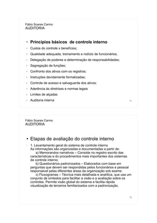 71
Fábio Soares Carmo
AUDITORIA

Princípios básicos de controle interno
✗ Custos do controle x benefícios;
✗ Qualidade adequada, treinamento e rodízio de funcionários;
✗ Delegação de poderes e determinação de responsabilidades;
✗ Segregação de funções;
✗ Confronto dos ativos com os registros;
✗ Instruções devidamente formalizadas;
✗ Controle de acesso e salvaguarda dos ativos;
✗ Aderência às diretrizes e normas legais
✗ Limites de alçadas
✗ Auditoria interna
72
Fábio Soares Carmo
AUDITORIA
● Etapas de avaliação do controle interno
• 1. Levantamento geral do sistema de controle interno
As informações são organizadas e documentadas a partir de:
a) Memorandos narrativos – Consiste no registro escrito das
características e do procedimentos mais importantes dos sistemas
de controle interno;
b) Questionários padronizados – Elaborados com base em
perguntas que devem ser respondidas pelos funcionários e pessoal
responsável pelas diferentes áreas da organização sob exame.
c) Fluxogramas – Técnica mais detalhada e analítica, que usa um
conjunto de símbolos para facilitar a visão e a avaliação sobre os
controles. Permite visão global do sistema e facilita rápida
visualização de terceiros familiarizados com a padronização.
 
