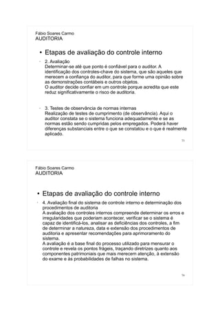 73
Fábio Soares Carmo
AUDITORIA
● Etapas de avaliação do controle interno
• 2. Avaliação
Determinar-se até que ponto é confiável para o auditor. A
identificação dos controles-chave do sistema, que são aqueles que
merecem a confiança do auditor, para que forme uma opinião sobre
as demonstrações contábeis e outros objetos.
O auditor decide confiar em um controle porque acredita que este
reduz significativamente o risco de auditoria.
• 3. Testes de observância de normas internas
Realização de testes de cumprimento (de observância). Aqui o
auditor constata se o sistema funciona adequadamente e se as
normas estão sendo cumpridas pelos empregados. Poderá haver
diferenças substanciais entre o que se constatou e o que é realmente
aplicado.
74
Fábio Soares Carmo
AUDITORIA
● Etapas de avaliação do controle interno
• 4. Avaliação final do sistema de controle interno e determinação dos
procedimentos de auditoria
A avaliação dos controles internos compreende determinar os erros e
irregularidades que poderiam acontecer, verificar se o sistema é
capaz de identificá-los, analisar as deficiências dos controles, a fim
de determinar a natureza, data e extensão dos procedimentos de
auditoria e apresentar recomendações para aprimoramento do
sistema.
A avaliação é a base final do processo utilizado para mensurar o
controle e revela os pontos frágeis, traçando diretrizes quanto aos
componentes patrimoniais que mais merecem atenção, à extensão
do exame e às probabilidades de falhas no sistema.
 