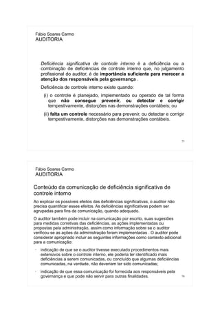 75
Fábio Soares Carmo
AUDITORIA
Deficiência significativa de controle interno é a deficiência ou a
combinação de deficiências de controle interno que, no julgamento
profissional do auditor, é de importância suficiente para merecer a
atenção dos responsáveis pela governança .
Deficiência de controle interno existe quando:
(i) o controle é planejado, implementado ou operado de tal forma
que não consegue prevenir, ou detectar e corrigir
tempestivamente, distorções nas demonstrações contábeis; ou
(ii) falta um controle necessário para prevenir, ou detectar e corrigir
tempestivamente, distorções nas demonstrações contábeis.
76
Fábio Soares Carmo
AUDITORIA
Conteúdo da comunicação de deficiência significativa de
controle interno
Ao explicar os possíveis efeitos das deficiências significativas, o auditor não
precisa quantificar esses efeitos. As deficiências significativas podem ser
agrupadas para fins de comunicação, quando adequado.
O auditor também pode incluir na comunicação por escrito, suas sugestões
para medidas corretivas das deficiências, as ações implementadas ou
propostas pela administração, assim como informação sobre se o auditor
verificou se as ações da administração foram implementadas . O auditor pode
considerar apropriado incluir as seguintes informações como contexto adicional
para a comunicação:
• indicação de que se o auditor tivesse executado procedimentos mais
extensivos sobre o controle interno, ele poderia ter identificado mais
deficiências a serem comunicadas, ou concluído que algumas deficiências
comunicadas, na verdade, não deveriam ter sido comunicadas;
• indicação de que essa comunicação foi fornecida aos responsáveis pela
governança e que pode não servir para outras finalidades.
 