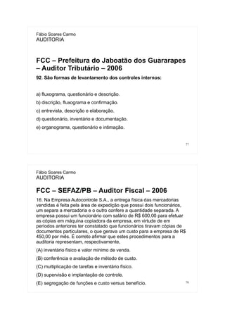 77
Fábio Soares Carmo
AUDITORIA
FCC – Prefeitura do Jaboatão dos Guararapes
– Auditor Tributário – 2006
92. São formas de levantamento dos controles internos:
a) fluxograma, questionário e descrição.
b) discrição, fluxograma e confirmação.
c) entrevista, descrição e elaboração.
d) questionário, inventário e documentação.
e) organograma, questionário e intimação.
78
Fábio Soares Carmo
AUDITORIA
FCC – SEFAZ/PB – Auditor Fiscal – 2006
16. Na Empresa Autocontrole S.A., a entrega física das mercadorias
vendidas é feita pela área de expedição que possui dois funcionários,
um separa a mercadoria e o outro confere a quantidade separada. A
empresa possui um funcionário com salário de R$ 600,00 para efetuar
as cópias em máquina copiadora da empresa, em virtude de em
períodos anteriores ter constatado que funcionários tiravam cópias de
documentos particulares, o que gerava um custo para a empresa de R$
450,00 por mês. É correto afirmar que estes procedimentos para a
auditoria representam, respectivamente,
(A) inventário físico e valor mínimo de venda.
(B) conferência e avaliação de método de custo.
(C) multiplicação de tarefas e inventário físico.
(D) supervisão e implantação de controle.
(E))segregação de funções e custo versus benefício.
 