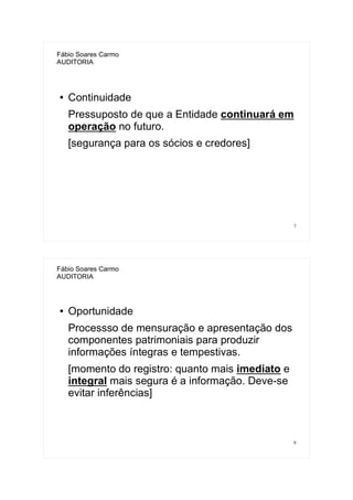 7
Fábio Soares Carmo
AUDITORIA
● Continuidade
Pressuposto de que a Entidade continuará em
operação no futuro.
[segurança para os sócios e credores]
8
Fábio Soares Carmo
AUDITORIA
● Oportunidade
Processso de mensuração e apresentação dos
componentes patrimoniais para produzir
informações íntegras e tempestivas.
[momento do registro: quanto mais imediato e
integral mais segura é a informação. Deve-se
evitar inferências]
 