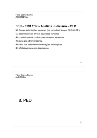 79
Fábio Soares Carmo
AUDITORIA
FCC – TRR 1ª R – Analista Judiciário – 2011
31. Dentre as limitações inerentes dos controles internos, EXCLUI-SE a
(A) possibilidade de erros e equívocos humanos.
(B) possibilidade de conluio para contornar as normas.
(C) burla por administradores.
(D) falha nos sistemas de informações tecnológicas.
(E) eficácia do desenho do processo.
80
Fábio Soares Carmo
AUDITORIA
8. PED
 