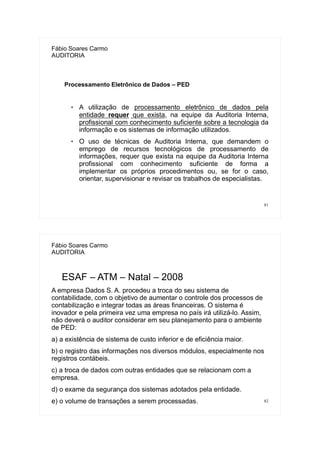 81
Fábio Soares Carmo
AUDITORIA
Processamento Eletrônico de Dados – PED
 A utilização de processamento eletrônico de dados pela
entidade requer que exista, na equipe da Auditoria Interna,
profissional com conhecimento suficiente sobre a tecnologia da
informação e os sistemas de informação utilizados.
 O uso de técnicas de Auditoria Interna, que demandem o
emprego de recursos tecnológicos de processamento de
informações, requer que exista na equipe da Auditoria Interna
profissional com conhecimento suficiente de forma a
implementar os próprios procedimentos ou, se for o caso,
orientar, supervisionar e revisar os trabalhos de especialistas.
82
Fábio Soares Carmo
AUDITORIA
ESAF – ATM – Natal – 2008
A empresa Dados S. A. procedeu a troca do seu sistema de
contabilidade, com o objetivo de aumentar o controle dos processos de
contabilização e integrar todas as áreas financeiras. O sistema é
inovador e pela primeira vez uma empresa no país irá utilizá-lo. Assim,
não deverá o auditor considerar em seu planejamento para o ambiente
de PED:
a) a existência de sistema de custo inferior e de eficiência maior.
b) o registro das informações nos diversos módulos, especialmente nos
registros contábeis.
c) a troca de dados com outras entidades que se relacionam com a
empresa.
d) o exame da segurança dos sistemas adotados pela entidade.
e) o volume de transações a serem processadas.
 