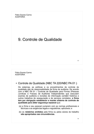 83
Fábio Soares Carmo
AUDITORIA
9. Controle de Qualidade
84
Fábio Soares Carmo
AUDITORIA
● Controle de Qualidade (NBC TA 220/NBC PA 01 )
Os sistemas, as políticas e os procedimentos de controle de
qualidade são de responsabilidade da firma de auditoria. De acordo
com a NBC PA 01 – Controle de Qualidade para Firmas (Pessoas
Jurídicas e Físicas) de Auditores Independentes que executam
exames de auditoria e revisões de informação contábil histórica e
outros trabalhos de asseguração e de serviços correlatos, a firma
tem por obrigação estabelecer e manter sistema de controle de
qualidade para obter segurança razoável que:
(a) a firma e seu pessoal cumprem com as normas profissionais e
técnicas e as exigências legais e regulatórias; aplicáveis; e
(b) os relatórios emitidos pela firma ou pelos sócios do trabalho
são apropriados nas circunstâncias.
 