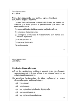 85
Fábio Soares Carmo
AUDITORIA
A firma deve documentar suas políticas e procedimentos e
comunicá-las ao pessoal da firma
A firma deve estabelecer e manter um sistema de controle de
qualidade que inclua políticas e procedimentos que tratam dos
seguintes elementos:
(a) responsabilidades da liderança pela qualidade na firma;
(b) exigências éticas relevantes;
(c) aceitação e continuidade do relacionamento com clientes e de
trabalhos específicos;
(d) recursos humanos;
(e) execução do trabalho;
(f) monitoramento.
86
Fábio Soares Carmo
AUDITORIA
Exigências éticas relevantes
A firma deve estabelecer políticas e procedimentos para fornecer
segurança razoável de que a firma e seu pessoal cumprem as
exigências éticas relevantes
Os princípios fundamentais da ética profissional a serem
observados pelos auditores incluem:
(a) integridade;
(b) objetividade;
(c) competência profissional e devido zelo;
(d) confidencialidade; e
(e) comportamento profissional.
 