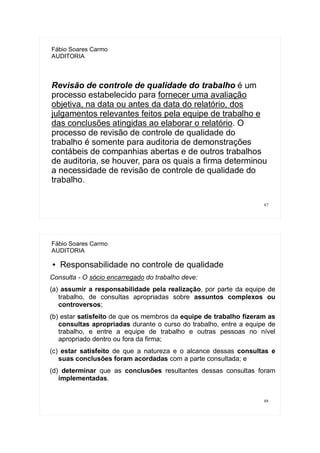 87
Fábio Soares Carmo
AUDITORIA
Revisão de controle de qualidade do trabalho é um
processo estabelecido para fornecer uma avaliação
objetiva, na data ou antes da data do relatório, dos
julgamentos relevantes feitos pela equipe de trabalho e
das conclusões atingidas ao elaborar o relatório. O
processo de revisão de controle de qualidade do
trabalho é somente para auditoria de demonstrações
contábeis de companhias abertas e de outros trabalhos
de auditoria, se houver, para os quais a firma determinou
a necessidade de revisão de controle de qualidade do
trabalho.
88
Fábio Soares Carmo
AUDITORIA
● Responsabilidade no controle de qualidade
Consulta - O sócio encarregado do trabalho deve:
(a) assumir a responsabilidade pela realização, por parte da equipe de
trabalho, de consultas apropriadas sobre assuntos complexos ou
controversos;
(b) estar satisfeito de que os membros da equipe de trabalho fizeram as
consultas apropriadas durante o curso do trabalho, entre a equipe de
trabalho, e entre a equipe de trabalho e outras pessoas no nível
apropriado dentro ou fora da firma;
(c) estar satisfeito de que a natureza e o alcance dessas consultas e
suas conclusões foram acordadas com a parte consultada; e
(d) determinar que as conclusões resultantes dessas consultas foram
implementadas.
 