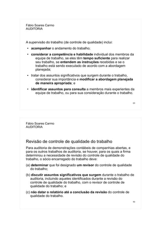 89
Fábio Soares Carmo
AUDITORIA
A supervisão do trabalho (de controle de qualidade) inclui:
● acompanhar o andamento do trabalho;
●
considerar a competência e habilidade individual dos membros da
equipe de trabalho, se eles têm tempo suficiente para realizar
seu trabalho, se entendem as instruções recebidas e se o
trabalho está sendo executado de acordo com a abordagem
planejada;
● tratar dos assuntos significativos que surgem durante o trabalho,
considerar sua importância e modificar a abordagem planejada
de maneira apropriada; e
●
identificar assuntos para consulta a membros mais experientes da
equipe de trabalho, ou para sua consideração durante o trabalho.
90
Fábio Soares Carmo
AUDITORIA
Revisão de controle de qualidade do trabalho
Para auditoria de demonstrações contábeis de companhias abertas, e
para os outros trabalhos de auditoria, se houver, para os quais a firma
determinou a necessidade de revisão do controle de qualidade do
trabalho, o sócio encarregado do trabalho deve:
(a) determinar que foi designado um revisor do controle de qualidade
do trabalho;
(b) discutir assuntos significativos que surgem durante o trabalho de
auditoria, incluindo aqueles identificados durante a revisão do
controle de qualidade do trabalho, com o revisor de controle de
qualidade do trabalho; e
(c) não datar o relatório até a conclusão da revisão do controle de
qualidade do trabalho.
 