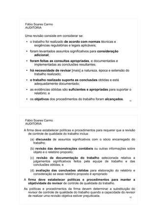 91
Fábio Soares Carmo
AUDITORIA
Uma revisão consiste em considerar se:
● o trabalho foi realizado de acordo com normas técnicas e
exigências regulatórias e legais aplicáveis;
●
foram levantados assuntos significativos para consideração
adicional;
●
foram feitas as consultas apropriadas, e documentadas e
implementadas as conclusões resultantes;
●
há necessidade de revisar [mais] a natureza, época e extensão do
trabalho realizado;
● o trabalho realizado suporta as conclusões obtidas e está
adequadamente documentado;
● as evidências obtidas são suficientes e apropriadas para suportar o
relatório; e
●
os objetivos dos procedimentos do trabalho foram alcançados.
92
Fábio Soares Carmo
AUDITORIA
A firma deve estabelecer políticas e procedimentos para requerer que a revisão
de controle de qualidade do trabalho inclua:
(a) discussão de assuntos significativos com o sócio encarregado do
trabalho;
(b) revisão das demonstrações contábeis ou outras informações sobre
objeto e o relatório proposto;
(c) revisão da documentação do trabalho selecionada relativa a
julgamentos significativos feitos pela equipe de trabalho e das
conclusões obtidas; e
(d) avaliação das conclusões obtidas para elaboração do relatório e
consideração se esse relatório proposto é apropriado
A firma deve estabelecer políticas e procedimentos para manter a
objetividade do revisor de controle de qualidade do trabalho.
As políticas e procedimentos da firma devem determinar a substituição do
revisor de controle de qualidade do trabalho quando a capacidade do revisor
de realizar uma revisão objetiva estiver prejudicada.
 