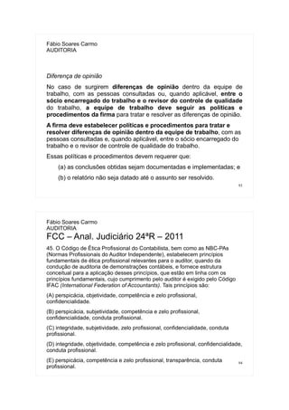 93
Fábio Soares Carmo
AUDITORIA
Diferença de opinião
No caso de surgirem diferenças de opinião dentro da equipe de
trabalho, com as pessoas consultadas ou, quando aplicável, entre o
sócio encarregado do trabalho e o revisor do controle de qualidade
do trabalho, a equipe de trabalho deve seguir as políticas e
procedimentos da firma para tratar e resolver as diferenças de opinião.
A firma deve estabelecer políticas e procedimentos para tratar e
resolver diferenças de opinião dentro da equipe de trabalho, com as
pessoas consultadas e, quando aplicável, entre o sócio encarregado do
trabalho e o revisor de controle de qualidade do trabalho.
Essas políticas e procedimentos devem requerer que:
(a) as conclusões obtidas sejam documentadas e implementadas; e
(b) o relatório não seja datado até o assunto ser resolvido.
94
Fábio Soares Carmo
AUDITORIA
FCC – Anal. Judiciário 24ªR – 2011
45. O Código de Ética Profissional do Contabilista, bem como as NBC-PAs
(Normas Profissionais do Auditor Independente), estabelecem princípios
fundamentais de ética profissional relevantes para o auditor, quando da
condução de auditoria de demonstrações contábeis, e fornece estrutura
conceitual para a aplicação desses princípios, que estão em linha com os
princípios fundamentais, cujo cumprimento pelo auditor é exigido pelo Código
IFAC (International Federation of Accountants). Tais princípios são:
(A) perspicácia, objetividade, competência e zelo profissional,
confidencialidade.
(B) perspicácia, subjetividade, competência e zelo profissional,
confidencialidade, conduta profissional.
(C) integridade, subjetividade, zelo profissional, confidencialidade, conduta
profissional.
(D) integridade, objetividade, competência e zelo profissional, confidencialidade,
conduta profissional.
(E) perspicácia, competência e zelo profissional, transparência, conduta
profissional.
 