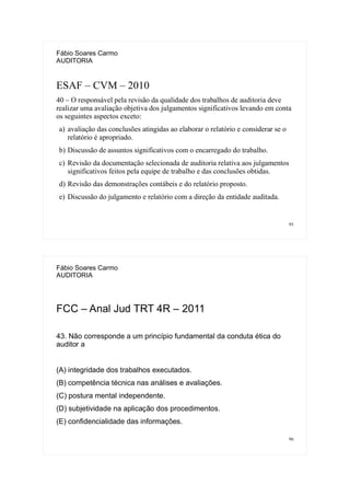 95
Fábio Soares Carmo
AUDITORIA
ESAF – CVM – 2010
40 – O responsável pela revisão da qualidade dos trabalhos de auditoria deve
realizar uma avaliação objetiva dos julgamentos significativos levando em conta
os seguintes aspectos exceto:
a) avaliação das conclusões atingidas ao elaborar o relatório e considerar se o
relatório é apropriado.
b) Discussão de assuntos significativos com o encarregado do trabalho.
c) Revisão da documentação selecionada de auditoria relativa aos julgamentos
significativos feitos pela equipe de trabalho e das conclusões obtidas.
d) Revisão das demonstrações contábeis e do relatório proposto.
e) Discussão do julgamento e relatório com a direção da entidade auditada.
96
Fábio Soares Carmo
AUDITORIA
FCC – Anal Jud TRT 4R – 2011
43. Não corresponde a um princípio fundamental da conduta ética do
auditor a
(A) integridade dos trabalhos executados.
(B) competência técnica nas análises e avaliações.
(C) postura mental independente.
(D) subjetividade na aplicação dos procedimentos.
(E) confidencialidade das informações.
 