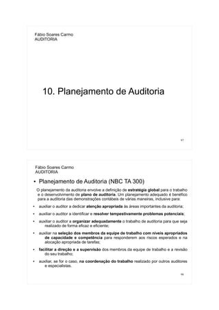 97
Fábio Soares Carmo
AUDITORIA
10. Planejamento de Auditoria
98
Fábio Soares Carmo
AUDITORIA
● Planejamento de Auditoria (NBC TA 300)
O planejamento da auditoria envolve a definição de estratégia global para o trabalho
e o desenvolvimento de plano de auditoria. Um planejamento adequado é benéfico
para a auditoria das demonstrações contábeis de várias maneiras, inclusive para:
●
auxiliar o auditor a dedicar atenção apropriada às áreas importantes da auditoria;
● auxiliar o auditor a identificar e resolver tempestivamente problemas potenciais;
●
auxiliar o auditor a organizar adequadamente o trabalho de auditoria para que seja
realizado de forma eficaz e eficiente;
●
auxiliar na seleção dos membros da equipe de trabalho com níveis apropriados
de capacidade e competência para responderem aos riscos esperados e na
alocação apropriada de tarefas;
● facilitar a direção e a supervisão dos membros da equipe de trabalho e a revisão
do seu trabalho;
● auxiliar, se for o caso, na coordenação do trabalho realizado por outros auditores
e especialistas.
 