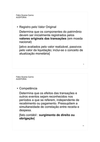 9
Fábio Soares Carmo
AUDITORIA
● Registro pelo Valor Original
Determina que os componentes do patrimônio
devem ser inicialmente registrados pelos
valores originais das transações (em moeda
nacional)
[ativo avaliados pelo valor realizável, passivos
pelo valor da liquidação; inclui-se o conceito de
atualização monetária]
10
Fábio Soares Carmo
AUDITORIA
● Competência
Determina que os efeitos das transações e
outros eventos sejam reconhecidos nos
períodos a que se referem, independente de
recebimento ou pagamento. Pressupõem a
simultaneidade de correlação entre receita e
despesa.
[fato contábil : surgimento de direito ou
obrigação]
 