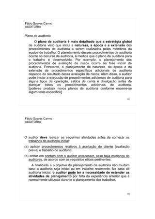 101
Fábio Soares Carmo
AUDITORIA
Plano de auditoria
O plano de auditoria é mais detalhado que a estratégia global
de auditoria visto que inclui a natureza, a época e a extensão dos
procedimentos de auditoria a serem realizados pelos membros da
equipe de trabalho. O planejamento desses procedimentos de auditoria
ocorre no decurso da auditoria, à medida que o plano de auditoria para
o trabalho é desenvolvido. Por exemplo, o planejamento dos
procedimentos de avaliação de riscos ocorre na fase inicial de
auditoria. Entretanto, o planejamento da natureza, da época e da
extensão de procedimentos específicos adicionais de auditoria
depende do resultado dessa avaliação de riscos. Além disso, o auditor
pode iniciar a execução de procedimentos adicionais de auditoria para
alguns tipos de operação, saldos de conta e divulgação antes de
planejar todos os procedimentos adicionais de auditoria.
[pode-se produzir novos planos de auditoria conforme encerre-se
algum teste específico]
102
Fábio Soares Carmo
AUDITORIA
O auditor deve realizar as seguintes atividades antes de começar os
trabalhos de auditoria inicial:
(a) aplicar procedimentos relativos à aceitação do cliente [avaliação
prévia] e trabalho de auditoria;
(b) entrar em contato com o auditor antecessor, caso haja mudança de
auditores, de acordo com os requisitos éticos pertinentes.
A finalidade e o objetivo do planejamento da auditoria não mudam
caso a auditoria seja inicial ou em trabalho recorrente. No caso de
auditoria inicial, o auditor pode ter a necessidade de estender as
atividades de planejamento por falta da experiência anterior que é
normalmente utilizada durante o planejamento dos trabalhos.
 
