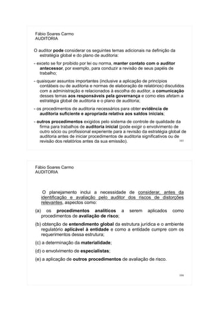103
Fábio Soares Carmo
AUDITORIA
O auditor pode considerar os seguintes temas adicionais na definição da
estratégia global e do plano de auditoria:
- exceto se for proibido por lei ou norma, manter contato com o auditor
antecessor, por exemplo, para conduzir a revisão de seus papéis de
trabalho;
- quaisquer assuntos importantes (inclusive a aplicação de princípios
contábeis ou de auditoria e normas de elaboração de relatórios) discutidos
com a administração e relacionados à escolha do auditor, a comunicação
desses temas aos responsáveis pela governança e como eles afetam a
estratégia global de auditoria e o plano de auditoria;
- os procedimentos de auditoria necessários para obter evidência de
auditoria suficiente e apropriada relativa aos saldos iniciais;
- outros procedimentos exigidos pelo sistema de controle de qualidade da
firma para trabalhos de auditoria inicial (pode exigir o envolvimento de
outro sócio ou profissional experiente para a revisão da estratégia global de
auditoria antes de iniciar procedimentos de auditoria significativos ou de
revisão dos relatórios antes da sua emissão).
104
Fábio Soares Carmo
AUDITORIA
O planejamento inclui a necessidade de considerar, antes da
identificação e avaliação pelo auditor dos riscos de distorções
relevantes, aspectos como:
(a) os procedimentos analíticos a serem aplicados como
procedimentos de avaliação de risco;
(b) obtenção de entendimento global da estrutura jurídica e o ambiente
regulatório aplicável à entidade e como a entidade cumpre com os
requerimentos dessa estrutura;
(c) a determinação da materialidade;
(d) o envolvimento de especialistas;
(e) a aplicação de outros procedimentos de avaliação de risco.
 