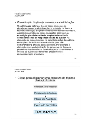 105
Fábio Soares Carmo
AUDITORIA
● Comunicação do planejamento com a administração
O auditor pode optar por discutir esses elementos do
planejamento com a administração da entidade, de forma a
facilitar a condução e o gerenciamento do trabalho de auditoria.
Apesar de normalmente essas discussões ocorrerem, a
estratégia global de auditoria e o plano de auditoria
continuam sendo de responsabilidade do auditor. Na
discussão de temas incluídos na estratégia global de auditoria
ou no plano de auditoria deve-se atentar para não
comprometer a eficácia dessa auditoria. Por exemplo, a
discussão com a administração da natureza e da época de
procedimentos de auditoria detalhados pode comprometer a
eficácia da auditoria ao tornar tais procedimentos
demasiadamente previsíveis.
106
Fábio Soares Carmo
AUDITORIA
● Clique para adicionar uma estrutura de tópicos
Contato com Auditor Antecessor
Planejamento de Auditoria
Plano de Auditoria
Execução de Testes
Relatório
 
