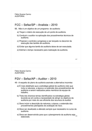 107
Fábio Soares Carmo
AUDITORIA
FCC – Sefaz/SP – Analista – 2010
66 . Não é um objetivo de um programa de auditoria:
a) Traçar o roteiro de execução de um ponto de auditoria.
b) Conduzir o auditor na aplicação dos procedimentos técnicos de
auditoria.
c) Propiciar o controle e progresso a ser lançado no decorrer da
execução das tarefas de auditoria.
d) Evitar que alguma tarefa de auditoria deixe de ser executada.
e) Estimar o tempo necessário para realização da auditoria.
108
Fábio Soares Carmo
AUDITORIA
FGV – Sefaz/AP – Auditor – 2010
48 - A respeito do plano de auditoria assinale a alternativa incorreta:
a) É mais detalhado que a estratégia global de auditoria visto que
inclui a natureza, a época e a extensão dos procedimentos de
auditoria a serem realizados pelos membros da equipe de
trabalho.
b) Trata dos diversos temas identificados na estratégia global,
levando-se em conta a necessidade de atingir os objetivos da
auditoria por meio do uso eficiente dos recursos do auditor.
c) Deve incluir a descrição da natureza, a época, a extensão dos
procedimentos planejados de avaliação de risco.
d) Deve ser atualizado e alterado sempre que necessário no curso da
auditoria.
e) Deve ser desenvolvido para que o planejamento da auditoria seja
elaborado.
 