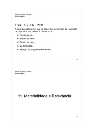 109
Fábio Soares Carmo
AUDITORIA
FCC – TCE/PR – 2011
A fase da auditoria em que se determina o momento da realização
de cada uma das tarefas é chamada de:
a) Planejamento.
b) Análise de risco.
c) Estudo de caso.
d) Evidenciação.
e) Seleção de programa de trabalho.
110
Fábio Soares Carmo
AUDITORIA
11. Materialidade e Relevância
 