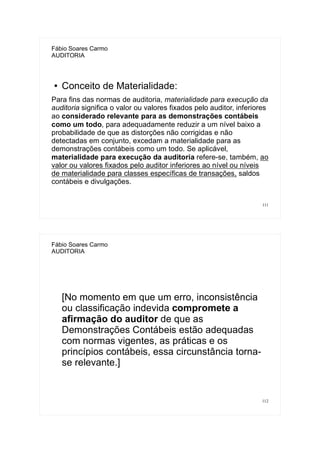 111
Fábio Soares Carmo
AUDITORIA
● Conceito de Materialidade:
Para fins das normas de auditoria, materialidade para execução da
auditoria significa o valor ou valores fixados pelo auditor, inferiores
ao considerado relevante para as demonstrações contábeis
como um todo, para adequadamente reduzir a um nível baixo a
probabilidade de que as distorções não corrigidas e não
detectadas em conjunto, excedam a materialidade para as
demonstrações contábeis como um todo. Se aplicável,
materialidade para execução da auditoria refere-se, também, ao
valor ou valores fixados pelo auditor inferiores ao nível ou níveis
de materialidade para classes específicas de transações, saldos
contábeis e divulgações.
112
Fábio Soares Carmo
AUDITORIA
[No momento em que um erro, inconsistência
ou classificação indevida compromete a
afirmação do auditor de que as
Demonstrações Contábeis estão adequadas
com normas vigentes, as práticas e os
princípios contábeis, essa circunstância torna-
se relevante.]
 