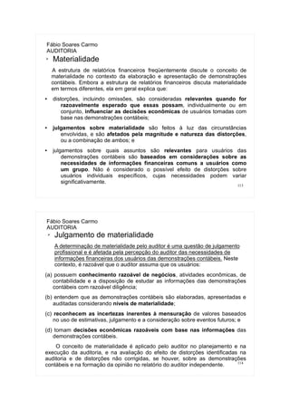 113
Fábio Soares Carmo
AUDITORIA
➢ Materialidade
A estrutura de relatórios financeiros freqüentemente discute o conceito de
materialidade no contexto da elaboração e apresentação de demonstrações
contábeis. Embora a estrutura de relatórios financeiros discuta materialidade
em termos diferentes, ela em geral explica que:
● distorções, incluindo omissões, são consideradas relevantes quando for
razoavelmente esperado que essas possam, individualmente ou em
conjunto, influenciar as decisões econômicas de usuários tomadas com
base nas demonstrações contábeis;
● julgamentos sobre materialidade são feitos à luz das circunstâncias
envolvidas, e são afetados pela magnitude e natureza das distorções,
ou a combinação de ambos; e
● julgamentos sobre quais assuntos são relevantes para usuários das
demonstrações contábeis são baseados em considerações sobre as
necessidades de informações financeiras comuns a usuários como
um grupo. Não é considerado o possível efeito de distorções sobre
usuários individuais específicos, cujas necessidades podem variar
significativamente.
114
Fábio Soares Carmo
AUDITORIA
➢ Julgamento de materialidade
A determinação de materialidade pelo auditor é uma questão de julgamento
profissional e é afetada pela percepção do auditor das necessidades de
informações financeiras dos usuários das demonstrações contábeis. Neste
contexto, é razoável que o auditor assuma que os usuários:
(a) possuem conhecimento razoável de negócios, atividades econômicas, de
contabilidade e a disposição de estudar as informações das demonstrações
contábeis com razoável diligência;
(b) entendem que as demonstrações contábeis são elaboradas, apresentadas e
auditadas considerando níveis de materialidade;
(c) reconhecem as incertezas inerentes à mensuração de valores baseados
no uso de estimativas, julgamento e a consideração sobre eventos futuros; e
(d) tomam decisões econômicas razoáveis com base nas informações das
demonstrações contábeis.
O conceito de materialidade é aplicado pelo auditor no planejamento e na
execução da auditoria, e na avaliação do efeito de distorções identificadas na
auditoria e de distorções não corrigidas, se houver, sobre as demonstrações
contábeis e na formação da opinião no relatório do auditor independente.
 