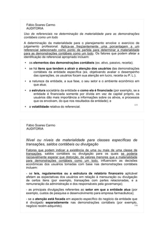 115
Fábio Soares Carmo
AUDITORIA
Uso de referenciais na determinação da materialidade para as demonstrações
contábeis como um todo
A determinação da materialidade para o planejamento envolve o exercício de
julgamento profissional. Aplica-se freqüentemente uma porcentagem a um
referencial selecionado como ponto de partida para determinar a materialidade
para as demonstrações contábeis como um todo. Os fatores que podem afetar a
identificação de referencial apropriado incluem:
● os elementos das demonstrações contábeis (ex. ativo, passivo, receita);
●
se há itens que tendem a atrair a atenção dos usuários das demonstrações
contábeis da entidade específica (ex. objetivando avaliar o desempenho
das operações, os usuários focam sua atenção em lucro, receita ou P. L.);
● a natureza da entidade, a sua fase, o seu setor e o ambiente econômico em
que atua;
● a estrutura societária da entidade e como ela é financiada (por exemplo, se a
entidade é financiada somente por dívida em vez de capital próprio, os
usuários dão mais importância a informações sobre os ativos, e processos
que os envolvam, do que nos resultados da entidade); e
● a volatilidade relativa do referencial.
116
Fábio Soares Carmo
AUDITORIA
Nível ou níveis de materialidade para classes específicas de
transações, saldos contábeis ou divulgação
Fatores que podem indicar a existência de uma ou mais de uma classe de
transações, saldos contábeis ou divulgação para os quais se poderia
razoavelmente esperar que distorção, de valores menores que a materialidade
para demonstrações contábeis como um todo, influenciem as decisões
econômicas dos usuários tomadas com base nas demonstrações contábeis
incluem:
- se leis, regulamentos ou a estrutura de relatório financeiro aplicável
afetam as expectativas dos usuários em relação à mensuração ou divulgação
de certos itens (por exemplo, transações com partes relacionadas, e a
remuneração da administração e dos responsáveis pela governança);
- as principais divulgações referentes ao setor em que a entidade atua (por
exemplo, custos de pesquisa e desenvolvimento para empresa farmacêutica);
- se a atenção está focada em aspecto específico do negócio da entidade que
é divulgado separadamente nas demonstrações contábeis (por exemplo,
negócio recém-adquirido).
 