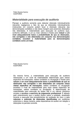 117
Fábio Soares Carmo
AUDITORIA
Materialidade para execução de auditoria
Planejar a auditoria somente para detectar distorção individualmente
relevante negligencia o fato de que as distorções individualmente
irrelevantes em conjunto podem levar à distorção relevante das
demonstrações contábeis e não deixa margem para possíveis distorções
não detectadas. A materialidade para execução da auditoria (que,
conforme definição, é um ou mais valores) é fixada para reduzir a um
nível adequadamente baixo a probabilidade de que as distorções,
não corrigidas e não detectadas em conjunto nas demonstrações
contábeis, excedam a materialidade para as demonstrações
contábeis como um todo.
118
Fábio Soares Carmo
AUDITORIA
Da mesma forma, a materialidade para execução da auditoria
relacionada a um nível de materialidade determinado para classe
específica de transações, saldos contábeis ou divulgação é fixada para
reduzir a um nível adequadamente baixo a probabilidade de que as
distorções não corrigidas e não detectadas em conjunto nessa
classe específica de transações, saldos contábeis ou divulgação
excedam o nível de materialidade para essa classe específica de
transações, saldos contábeis ou divulgação. A determinação de
materialidade para execução de testes não é um cálculo mecânico
simples e envolve o exercício de julgamento profissional. É afetado
pelo entendimento que o auditor possui sobre a entidade, atualizado
durante a execução dos procedimentos de avaliação de risco, e pela
natureza e extensão de distorções identificadas em auditorias
anteriores e, dessa maneira, pelas expectativas do auditor em relação a
distorções no período corrente.
 