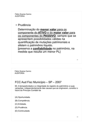 11
Fábio Soares Carmo
AUDITORIA
● Prudência
Determinação do menor valor para os
componente do ATIVO e do maior valor para
os componentes do PASSIVO; sempre que se
apresentem possibilidades válidas na
quantificação de mutações patrimoniais e
afetem o patrimônio líquido.
[preserva a confiabilidade no patrimônio, na
medida que resulta um menor PL]
12
Fábio Soares Carmo
AUDITORIA
FCC Aud Fisc Município – SP – 2007
60. A tempestividade e a integridade do registro do patrimônio e suas
variações, independentemente das causas que as originaram, constitui o
fulcro do Princípio Contábil da
(A) Oportunidade.
(B) Competência.
(C) Entidade.
(D) Prudência.
(E) Continuidade.
 