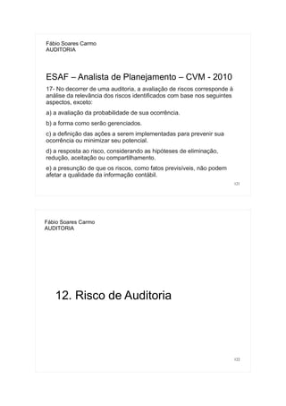 121
Fábio Soares Carmo
AUDITORIA
ESAF – Analista de Planejamento – CVM - 2010
17- No decorrer de uma auditoria, a avaliação de riscos corresponde à
análise da relevância dos riscos identificados com base nos seguintes
aspectos, exceto:
a) a avaliação da probabilidade de sua ocorrência.
b) a forma como serão gerenciados.
c) a definição das ações a serem implementadas para prevenir sua
ocorrência ou minimizar seu potencial.
d) a resposta ao risco, considerando as hipóteses de eliminação,
redução, aceitação ou compartilhamento.
e) a presunção de que os riscos, como fatos previsíveis, não podem
afetar a qualidade da informação contábil.
122
Fábio Soares Carmo
AUDITORIA
12. Risco de Auditoria
 