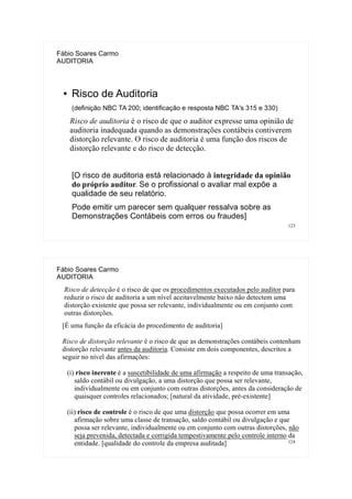 123
Fábio Soares Carmo
AUDITORIA
● Risco de Auditoria
(definição NBC TA 200; identificação e resposta NBC TA's 315 e 330)
Risco de auditoria é o risco de que o auditor expresse uma opinião de
auditoria inadequada quando as demonstrações contábeis contiverem
distorção relevante. O risco de auditoria é uma função dos riscos de
distorção relevante e do risco de detecção.
[O risco de auditoria está relacionado à integridade da opinião
do próprio auditor. Se o profissional o avaliar mal expõe a
qualidade de seu relatório.
Pode emitir um parecer sem qualquer ressalva sobre as
Demonstrações Contábeis com erros ou fraudes]
124
Fábio Soares Carmo
AUDITORIA
Risco de detecção é o risco de que os procedimentos executados pelo auditor para
reduzir o risco de auditoria a um nível aceitavelmente baixo não detectem uma
distorção existente que possa ser relevante, individualmente ou em conjunto com
outras distorções.
[É uma função da eficácia do procedimento de auditoria]
Risco de distorção relevante é o risco de que as demonstrações contábeis contenham
distorção relevante antes da auditoria. Consiste em dois componentes, descritos a
seguir no nível das afirmações:
(i) risco inerente é a suscetibilidade de uma afirmação a respeito de uma transação,
saldo contábil ou divulgação, a uma distorção que possa ser relevante,
individualmente ou em conjunto com outras distorções, antes da consideração de
quaisquer controles relacionados; [natural da atividade, pré-existente]
(ii) risco de controle é o risco de que uma distorção que possa ocorrer em uma
afirmação sobre uma classe de transação, saldo contábil ou divulgação e que
possa ser relevante, individualmente ou em conjunto com outras distorções, não
seja prevenida, detectada e corrigida tempestivamente pelo controle interno da
entidade. [qualidade do controle da empresa auditada]
 