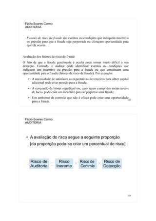 125
Fábio Soares Carmo
AUDITORIA
Fatores de risco de fraude são eventos ou condições que indiquem incentivo
ou pressão para que a fraude seja perpetrada ou ofereçam oportunidade para
que ela ocorra.
Avaliação dos fatores de risco de fraude
O fato de que a fraude geralmente é oculta pode tornar muito difícil a sua
detecção. Contudo, o auditor pode identificar eventos ou condições que
indiquem um incentivo ou pressão para a fraude ou que constituam uma
oportunidade para a fraude (fatores de risco de fraude). Por exemplo:
● A necessidade de satisfazer as expectativas de terceiros para obter capital
adicional pode criar pressão para a fraude;
● A concessão de bônus significativos, caso sejam cumpridas metas irreais
de lucro, pode criar um incentivo para se perpetrar uma fraude;
● Um ambiente de controle que não é eficaz pode criar uma oportunidade
para a fraude.
126
Fábio Soares Carmo
AUDITORIA
● A avaliação do risco segue a seguinte proporção
[da proporção pode-se criar um percentual de risco]
Risco de
Auditoria
Risco
Inerente
Risco de
Controle
Risco de
Detecção
 