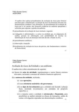 127
Fábio Soares Carmo
AUDITORIA
O auditor deve aplicar procedimentos de avaliação de riscos para fornecer
uma base para a identificação e avaliação de riscos de distorção relevante nas
demonstrações contábeis e nas afirmações. Os procedimentos de avaliação de
riscos por si só, porém, não fornecem evidências de auditoria apropriada e
suficiente para suportar a opinião da auditoria.
Os procedimentos de avaliação de riscos incluem o seguinte:
(a) indagações à administração e a outros na entidade que, no julgamento do
auditor, possam ter informações com probabilidade de auxiliar na
identificação de riscos de distorção relevante devido a fraude ou erro;
(b) procedimentos analíticos;
(c) observação e inspeção.
[Procedimentos de avaliação de riscos são prévios, não fundamentam o relatório
de forma direta]
128
Fábio Soares Carmo
AUDITORIA
Avaliação de riscos da Entidade e seu ambiente
O auditor deve obter entendimento do seguinte:
(a) fatores do setor de atividade, regulamentares e outros fatores externos
relevantes, incluindo a estrutura de relatório financeiro aplicável;
(b) a natureza da entidade, incluindo:
(i) suas operações;
(ii) suas estruturas societária e de governança;
(iii) os tipos de investimentos que a entidade está fazendo e planeja
fazer, incluindo investimentos em entidades de propósito
específico; e
(iv) a maneira como a entidade é estruturada e financiada, para
possibilitar ao auditor entender as classes de transações, saldos de
contas e divulgações esperadas nas demonstrações contábeis;
 