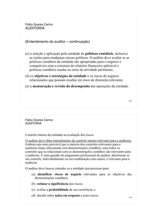 129
Fábio Soares Carmo
AUDITORIA
(Entendimento do auditor – continuação)
(c) a seleção e aplicação pela entidade de políticas contábeis, inclusive
as razões para mudanças nessas políticas. O auditor deve avaliar se as
políticas contábeis da entidade são apropriadas para o negócio e
compatíveis com a estrutura de relatório financeiro aplicável e
políticas contábeis usadas no setor de atividade pertinente;
(d) os objetivos e estratégias da entidade e os riscos de negócio
relacionados que possam resultar em risco de distorção relevante;
(e) a mensuração e revisão do desempenho das operações da entidade.
130
Fábio Soares Carmo
AUDITORIA
Controle interno da entidade na avaliação dos riscos
O auditor deve obter entendimento do controle interno relevante para a auditoria.
Embora seja mais provável que a maioria dos controles relevantes para a
auditoria esteja relacionada com demonstrações contábeis, nem todos os
controles que se relacionam com as demonstrações contábeis são relevantes para
a auditoria. É uma questão de julgamento profissional do auditor, determinar se
um controle, individualmente ou em combinação com outros, é relevante para a
auditoria
O auditor deve buscar entender se a entidade tem processo para:
(a) identificar riscos de negócio relevantes para os objetivos das
demonstrações contábeis;
(b) estimar a significância dos riscos;
(c) avaliar a probabilidade de sua ocorrência; e
(d) decidir sobre ações em resposta a esses riscos.
 