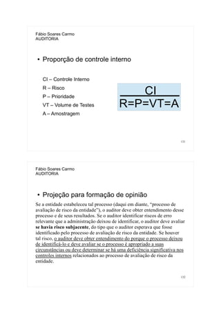 131
Fábio Soares Carmo
AUDITORIA
● Proporção de controle interno
CI – Controle Interno
R – Risco
P – Prioridade
VT – Volume de Testes
A – Amostragem
CI
R=P=VT=A
132
Fábio Soares Carmo
AUDITORIA
● Projeção para formação de opinião
Se a entidade estabeleceu tal processo (daqui em diante, “processo de
avaliação de risco da entidade”), o auditor deve obter entendimento desse
processo e de seus resultados. Se o auditor identificar riscos de erro
relevante que a administração deixou de identificar, o auditor deve avaliar
se havia risco subjacente, do tipo que o auditor esperava que fosse
identificado pelo processo de avaliação de risco da entidade. Se houver
tal risco, o auditor deve obter entendimento do porque o processo deixou
de identificá-lo e deve avaliar se o processo é apropriado a suas
circunstâncias ou deve determinar se há uma deficiência significativa nos
controles internos relacionados ao processo de avaliação de risco da
entidade.
 