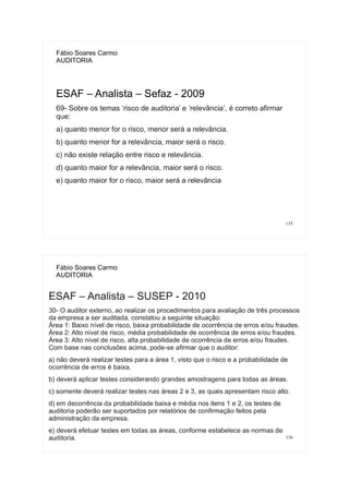 135
Fábio Soares Carmo
AUDITORIA
ESAF – Analista – Sefaz - 2009
69- Sobre os temas ‘risco de auditoria’ e ‘relevância’, é correto afirmar
que:
a) quanto menor for o risco, menor será a relevância.
b) quanto menor for a relevância, maior será o risco.
c) não existe relação entre risco e relevância.
d) quanto maior for a relevância, maior será o risco.
e) quanto maior for o risco, maior será a relevância
136
Fábio Soares Carmo
AUDITORIA
ESAF – Analista – SUSEP - 2010
30- O auditor externo, ao realizar os procedimentos para avaliação de três processos
da empresa a ser auditada, constatou a seguinte situação:
Área 1: Baixo nível de risco, baixa probabilidade de ocorrência de erros e/ou fraudes.
Área 2: Alto nível de risco, média probabilidade de ocorrência de erros e/ou fraudes.
Área 3: Alto nível de risco, alta probabilidade de ocorrência de erros e/ou fraudes.
Com base nas conclusões acima, pode-se afirmar que o auditor:
a) não deverá realizar testes para a área 1, visto que o risco e a probabilidade de
ocorrência de erros é baixa.
b) deverá aplicar testes considerando grandes amostragens para todas as áreas.
c) somente deverá realizar testes nas áreas 2 e 3, as quais apresentam risco alto.
d) em decorrência da probabilidade baixa e média nos itens 1 e 2, os testes de
auditoria poderão ser suportados por relatórios de confirmação feitos pela
administração da empresa.
e) deverá efetuar testes em todas as áreas, conforme estabelece as normas de
auditoria.
 
