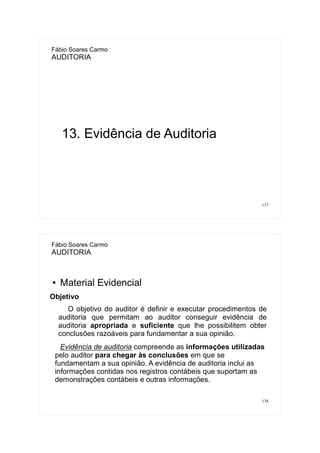 137
Fábio Soares Carmo
AUDITORIA
13. Evidência de Auditoria
138
Fábio Soares Carmo
AUDITORIA
● Material Evidencial
Objetivo
O objetivo do auditor é definir e executar procedimentos de
auditoria que permitam ao auditor conseguir evidência de
auditoria apropriada e suficiente que lhe possibilitem obter
conclusões razoáveis para fundamentar a sua opinião.
Evidência de auditoria compreende as informações utilizadas
pelo auditor para chegar às conclusões em que se
fundamentam a sua opinião. A evidência de auditoria inclui as
informações contidas nos registros contábeis que suportam as
demonstrações contábeis e outras informações.
 