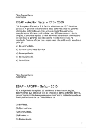 13
Fábio Soares Carmo
AUDITORIA
ESAF – Auditor Fiscal – RFB - 2009
35- A empresa Eletronics S.A. fabrica televisores de LCD de última
geração. A garantia convencional é dada para três anos e a garantia
oferecida é estendida para mais um ano mediante pagamento
complementar. Como o custo é baixo, em 90% dos casos o cliente
adquire. A empresa registra o valor da venda do televisor como receita
de vendas e a garantia estendida como receita de serviços, no
resultado. Pode-se afirmar que, nesse caso, não está sendo atendido o
princípio:
a) da continuidade.
b) do custo como base do valor.
c) da competência.
d) da neutralidade.
e) da entidade.
14
Fábio Soares Carmo
AUDITORIA
ESAF – APOFP – Sefaz – 2010
79. A integridade do registro do patrimônio e das suas mutações,
determinando que este seja feito de imediato e com a extensão correta,
independentemente das causas que as originaram, está relacionada ao
Princípio Fundamental de Contabilidade da
(A) Entidade.
(B) Oportunidade.
(C) Continuidade.
(D) Prudência.
(E) Competência.
 