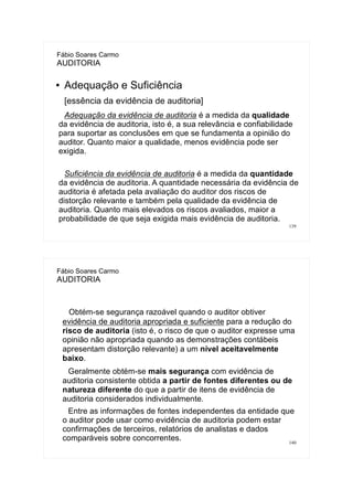 139
Fábio Soares Carmo
AUDITORIA
● Adequação e Suficiência
[essência da evidência de auditoria]
Adequação da evidência de auditoria é a medida da qualidade
da evidência de auditoria, isto é, a sua relevância e confiabilidade
para suportar as conclusões em que se fundamenta a opinião do
auditor. Quanto maior a qualidade, menos evidência pode ser
exigida.
Suficiência da evidência de auditoria é a medida da quantidade
da evidência de auditoria. A quantidade necessária da evidência de
auditoria é afetada pela avaliação do auditor dos riscos de
distorção relevante e também pela qualidade da evidência de
auditoria. Quanto mais elevados os riscos avaliados, maior a
probabilidade de que seja exigida mais evidência de auditoria.
140
Fábio Soares Carmo
AUDITORIA
Obtém-se segurança razoável quando o auditor obtiver
evidência de auditoria apropriada e suficiente para a redução do
risco de auditoria (isto é, o risco de que o auditor expresse uma
opinião não apropriada quando as demonstrações contábeis
apresentam distorção relevante) a um nível aceitavelmente
baixo.
Geralmente obtém-se mais segurança com evidência de
auditoria consistente obtida a partir de fontes diferentes ou de
natureza diferente do que a partir de itens de evidência de
auditoria considerados individualmente.
Entre as informações de fontes independentes da entidade que
o auditor pode usar como evidência de auditoria podem estar
confirmações de terceiros, relatórios de analistas e dados
comparáveis sobre concorrentes.
 