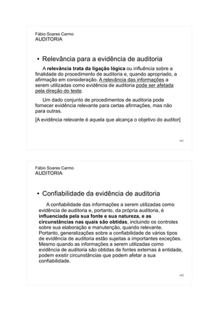141
Fábio Soares Carmo
AUDITORIA
● Relevância para a evidência de auditoria
A relevância trata da ligação lógica ou influência sobre a
finalidade do procedimento de auditoria e, quando apropriado, a
afirmação em consideração. A relevância das informações a
serem utilizadas como evidência de auditoria pode ser afetada
pela direção do teste.
Um dado conjunto de procedimentos de auditoria pode
fornecer evidência relevante para certas afirmações, mas não
para outras.
[A evidência relevante é aquela que alcança o objetivo do auditor]
142
Fábio Soares Carmo
AUDITORIA
● Confiabilidade da evidência de auditoria
A confiabilidade das informações a serem utilizadas como
evidência de auditoria e, portanto, da própria auditoria, é
influenciada pela sua fonte e sua natureza, e as
circunstâncias nas quais são obtidas, incluindo os controles
sobre sua elaboração e manutenção, quando relevante.
Portanto, generalizações sobre a confiabilidade de vários tipos
de evidência de auditoria estão sujeitas a importantes exceções.
Mesmo quando as informações a serem utilizadas como
evidência de auditoria são obtidas de fontes externas à entidade,
podem existir circunstâncias que podem afetar a sua
confiabilidade.
 