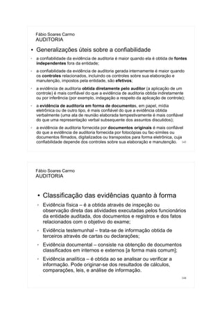 143
Fábio Soares Carmo
AUDITORIA
● Generalizações úteis sobre a confiabilidade
✗ a confiabilidade da evidência de auditoria é maior quando ela é obtida de fontes
independentes fora da entidade;
✗ a confiabilidade da evidência de auditoria gerada internamente é maior quando
os controles relacionados, incluindo os controles sobre sua elaboração e
manutenção, impostos pela entidade, são efetivos;
✗
a evidência de auditoria obtida diretamente pelo auditor (a aplicação de um
controle) é mais confiável do que a evidência de auditoria obtida indiretamente
ou por inferência (por exemplo, indagação a respeito da aplicação de controle);
✗
a evidência de auditoria em forma de documentos, em papel, mídia
eletrônica ou de outro tipo, é mais confiável do que a evidência obtida
verbalmente (uma ata de reunião elaborada tempestivamente é mais confiável
do que uma representação verbal subsequente dos assuntos discutidos);
✗ a evidência de auditoria fornecida por documentos originais é mais confiável
do que a evidência de auditoria fornecida por fotocópias ou fac-símiles ou
documentos filmados, digitalizados ou transpostos para forma eletrônica, cuja
confiabilidade depende dos controles sobre sua elaboração e manutenção.
144
Fábio Soares Carmo
AUDITORIA
● Classificação das evidências quanto à forma
✗ Evidência física – é a obtida através de inspeção ou
observação direta das atividades executadas pelos funcionários
da entidade auditada, dos documentos e registros e dos fatos
relacionados com o objetivo do exame;
✗ Evidência testemunhal – trata-se de informação obtida de
terceiros através de cartas ou declarações;
✗ Evidência documental – consiste na obtenção de documentos
classificados em internos e externos [a forma mais comum];
✗ Evidência analítica – é obtida ao se analisar ou verificar a
informação. Pode originar-se dos resultados de cálculos,
comparações, leis, e análise de informação.
 