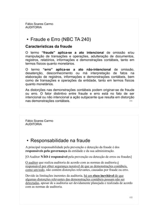 151
Fábio Soares Carmo
AUDITORIA
● Fraude e Erro (NBC TA 240)
Características da fraude
O termo “fraude” aplica-se a ato intencional de omissão e/ou
manipulação de transações e operações, adulteração de documentos,
registros, relatórios, informações e demonstrações contábeis, tanto em
termos físicos quanto monetários.
O termo “erro” aplica-se a ato não-intencional de omissão,
desatenção, desconhecimento ou má interpretação de fatos na
elaboração de registros, informações e demonstrações contábeis, bem
como de transações e operações da entidade, tanto em termos físicos
quanto monetários.
As distorções nas demonstrações contábeis podem originar-se de fraude
ou erro. O fator distintivo entre fraude e erro está no fato de ser
intencional ou não intencional a ação subjacente que resulta em distorção
nas demonstrações contábeis.
152
Fábio Soares Carmo
AUDITORIA
● Responsabilidade na fraude
A principal responsabilidade pela prevenção e detecção da fraude é dos
responsáveis pela governança da entidade e da sua administração.
[O Auditor NÃO é responsável pela prevenção ou detecção de erros ou fraudes]
O auditor que realiza auditoria de acordo com as normas de auditoria é
responsável por obter segurança razoável de que as demonstrações contábeis,
como um todo, não contém distorções relevantes, causadas por fraude ou erro.
Devido às limitações inerentes da auditoria, há um risco inevitável de que
algumas distorções relevantes das demonstrações contábeis possam não ser
detectadas, apesar de a auditoria ser devidamente planejada e realizada de acordo
com as normas de auditoria.
 
