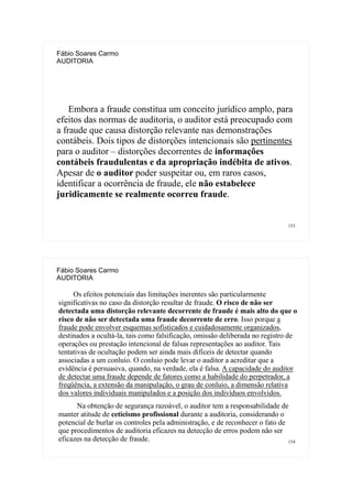 153
Fábio Soares Carmo
AUDITORIA
Embora a fraude constitua um conceito jurídico amplo, para
efeitos das normas de auditoria, o auditor está preocupado com
a fraude que causa distorção relevante nas demonstrações
contábeis. Dois tipos de distorções intencionais são pertinentes
para o auditor – distorções decorrentes de informações
contábeis fraudulentas e da apropriação indébita de ativos.
Apesar de o auditor poder suspeitar ou, em raros casos,
identificar a ocorrência de fraude, ele não estabelece
juridicamente se realmente ocorreu fraude.
154
Fábio Soares Carmo
AUDITORIA
Os efeitos potenciais das limitações inerentes são particularmente
significativas no caso da distorção resultar de fraude. O risco de não ser
detectada uma distorção relevante decorrente de fraude é mais alto do que o
risco de não ser detectada uma fraude decorrente de erro. Isso porque a
fraude pode envolver esquemas sofisticados e cuidadosamente organizados,
destinados a ocultá-la, tais como falsificação, omissão deliberada no registro de
operações ou prestação intencional de falsas representações ao auditor. Tais
tentativas de ocultação podem ser ainda mais difíceis de detectar quando
associadas a um conluio. O conluio pode levar o auditor a acreditar que a
evidência é persuasiva, quando, na verdade, ela é falsa. A capacidade do auditor
de detectar uma fraude depende de fatores como a habilidade do perpetrador, a
freqüência, a extensão da manipulação, o grau de conluio, a dimensão relativa
dos valores individuais manipulados e a posição dos indivíduos envolvidos.
Na obtenção de segurança razoável, o auditor tem a responsabilidade de
manter atitude de ceticismo profissional durante a auditoria, considerando o
potencial de burlar os controles pela administração, e de reconhecer o fato de
que procedimentos de auditoria eficazes na detecção de erros podem não ser
eficazes na detecção de fraude.
 