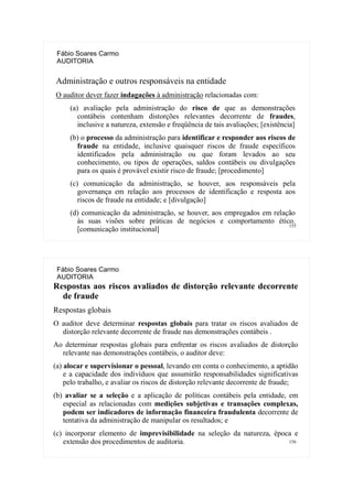 155
Fábio Soares Carmo
AUDITORIA
Administração e outros responsáveis na entidade
O auditor dever fazer indagações à administração relacionadas com:
(a) avaliação pela administração do risco de que as demonstrações
contábeis contenham distorções relevantes decorrente de fraudes,
inclusive a natureza, extensão e freqüência de tais avaliações; [existência]
(b) o processo da administração para identificar e responder aos riscos de
fraude na entidade, inclusive quaisquer riscos de fraude específicos
identificados pela administração ou que foram levados ao seu
conhecimento, ou tipos de operações, saldos contábeis ou divulgações
para os quais é provável existir risco de fraude; [procedimento]
(c) comunicação da administração, se houver, aos responsáveis pela
governança em relação aos processos de identificação e resposta aos
riscos de fraude na entidade; e [divulgação]
(d) comunicação da administração, se houver, aos empregados em relação
às suas visões sobre práticas de negócios e comportamento ético.
[comunicação institucional]
156
Fábio Soares Carmo
AUDITORIA
Respostas aos riscos avaliados de distorção relevante decorrente
de fraude
Respostas globais
O auditor deve determinar respostas globais para tratar os riscos avaliados de
distorção relevante decorrente de fraude nas demonstrações contábeis .
Ao determinar respostas globais para enfrentar os riscos avaliados de distorção
relevante nas demonstrações contábeis, o auditor deve:
(a) alocar e supervisionar o pessoal, levando em conta o conhecimento, a aptidão
e a capacidade dos indivíduos que assumirão responsabilidades significativas
pelo trabalho, e avaliar os riscos de distorção relevante decorrente de fraude;
(b) avaliar se a seleção e a aplicação de políticas contábeis pela entidade, em
especial as relacionadas com medições subjetivas e transações complexas,
podem ser indicadores de informação financeira fraudulenta decorrente de
tentativa da administração de manipular os resultados; e
(c) incorporar elemento de imprevisibilidade na seleção da natureza, época e
extensão dos procedimentos de auditoria.
 