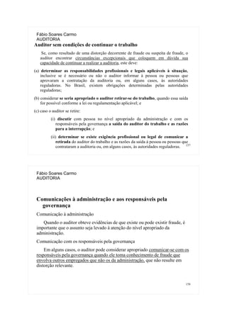 157
Fábio Soares Carmo
AUDITORIA
Auditor sem condições de continuar o trabalho
Se, como resultado de uma distorção decorrente de fraude ou suspeita de fraude, o
auditor encontrar circunstâncias excepcionais que coloquem em dúvida sua
capacidade de continuar a realizar a auditoria, este deve:
(a) determinar as responsabilidades profissionais e legais aplicáveis à situação,
inclusive se é necessário ou não o auditor informar à pessoa ou pessoas que
aprovaram a contratação da auditoria ou, em alguns casos, às autoridades
reguladoras. No Brasil, existem obrigações determinadas pelas autoridades
reguladoras;
(b) considerar se seria apropriado o auditor retirar-se do trabalho, quando essa saída
for possível conforme a lei ou regulamentação aplicável; e
(c) caso o auditor se retire:
(i) discutir com pessoa no nível apropriado da administração e com os
responsáveis pela governança a saída do auditor do trabalho e as razões
para a interrupção; e
(ii) determinar se existe exigência profissional ou legal de comunicar a
retirada do auditor do trabalho e as razões da saída à pessoa ou pessoas que
contrataram a auditoria ou, em alguns casos, às autoridades reguladoras.
158
Fábio Soares Carmo
AUDITORIA
Comunicações à administração e aos responsáveis pela
governança
Comunicação à administração
Quando o auditor obteve evidências de que existe ou pode existir fraude, é
importante que o assunto seja levado à atenção do nível apropriado da
administração.
Comunicação com os responsáveis pela governança
Em alguns casos, o auditor pode considerar apropriado comunicar-se com os
responsáveis pela governança quando ele toma conhecimento de fraude que
envolva outros empregados que não os da administração, que não resulte em
distorção relevante.
 