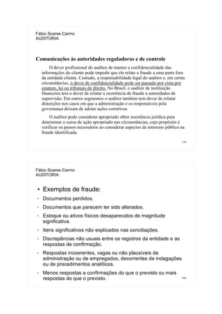 159
Fábio Soares Carmo
AUDITORIA
Comunicações às autoridades reguladoras e de controle
O dever profissional do auditor de manter a confidencialidade das
informações do cliente pode impedir que ele relate a fraude a uma parte fora
da entidade cliente. Contudo, a responsabilidade legal do auditor e, em certas
circunstâncias, o dever de confidencialidade pode ser passado por cima por
estatuto, lei ou tribunais de direito. No Brasil, o auditor de instituição
financeira tem o dever de relatar a ocorrência de fraude a autoridades de
supervisão. Em outros segmentos o auditor também tem dever de relatar
distorções nos casos em que a administração e os responsáveis pela
governança deixam de adotar ações corretivas.
O auditor pode considerar apropriado obter assistência jurídica para
determinar o curso de ação apropriado nas circunstâncias, cujo propósito é
verificar os passos necessários ao considerar aspectos de interesse público na
fraude identificada.
160
Fábio Soares Carmo
AUDITORIA
● Exemplos de fraude:
✗ Documentos perdidos.
✗ Documentos que parecem ter sido alterados.
✗ Estoque ou ativos físicos desaparecidos de magnitude
significativa.
✗ Itens significativos não explicados nas conciliações.
✗ Discrepâncias não usuais entre os registros da entidade e as
respostas de confirmação.
✗ Respostas incoerentes, vagas ou não plausíveis da
administração ou de empregados, decorrentes de indagações
ou de procedimentos analíticos.
✗ Menos respostas a confirmações do que o previsto ou mais
respostas do que o previsto.
 