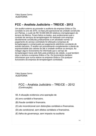 161
Fábio Soares Carmo
AUDITORIA
FCC – Analista Judiciário – TRE/CE - 2012
Um auditor externo ao proceder a auditoria da empresa Grãos e Cia,
constata no ano de 2010, na fase pré-operacional da unidade construída
em Palmas, o custo de R$ 18.000.000,00 relativos à terraplanagem do
terreno da fábrica. Foram feitos os testes, que evidenciaram que o
contrato de serviços de terraplanagem foi realizado com empresa
devidamente constituída juridicamente e em atividade normal. O
pagamento do serviço contratado foi efetuado à empresa de
terraplanagem e comprovado por pagamento eletrônico constante do
extrato bancário. O auditor em procedimento complementar e diante da
expressividade dos valores foi até a unidade verificar os serviços. Ao
indagar alguns funcionários foi informado que o serviço de
terraplanagem havia sido feito pela prefeitura da cidade, a qual também
doou o terreno a empresa Grãos e Cia. Os funcionários também
informaram que nunca esteve na empresa Grãos e Cia qualquer
funcionário da empresa de terraplanagem contratada.
162
Fábio Soares Carmo
AUDITORIA
FCC – Analista Judiciário – TRE/CE – 2012
(Continuação)
50. A situação evidencia uma operação de
(A) erro contábil e financeiro.
(B) fraude contábil e financeira.
(C) ato incondicional com distorções contábeis e financeiras.
(D) ato condicional, sem efeitos contábeis e financeiros.
(E) falha de governança, sem impacto na auditoria
 