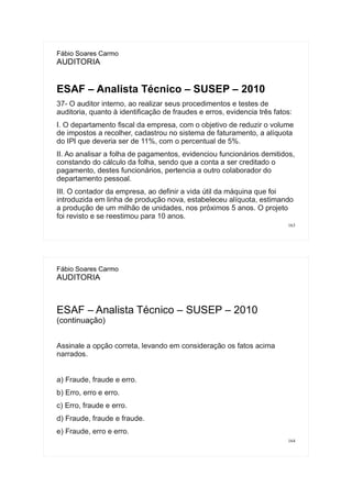 163
Fábio Soares Carmo
AUDITORIA
ESAF – Analista Técnico – SUSEP – 2010
37- O auditor interno, ao realizar seus procedimentos e testes de
auditoria, quanto à identificação de fraudes e erros, evidencia três fatos:
I. O departamento fiscal da empresa, com o objetivo de reduzir o volume
de impostos a recolher, cadastrou no sistema de faturamento, a alíquota
do IPI que deveria ser de 11%, com o percentual de 5%.
II. Ao analisar a folha de pagamentos, evidenciou funcionários demitidos,
constando do cálculo da folha, sendo que a conta a ser creditado o
pagamento, destes funcionários, pertencia a outro colaborador do
departamento pessoal.
III. O contador da empresa, ao definir a vida útil da máquina que foi
introduzida em linha de produção nova, estabeleceu alíquota, estimando
a produção de um milhão de unidades, nos próximos 5 anos. O projeto
foi revisto e se reestimou para 10 anos.
164
Fábio Soares Carmo
AUDITORIA
ESAF – Analista Técnico – SUSEP – 2010
(continuação)
Assinale a opção correta, levando em consideração os fatos acima
narrados.
a) Fraude, fraude e erro.
b) Erro, erro e erro.
c) Erro, fraude e erro.
d) Fraude, fraude e fraude.
e) Fraude, erro e erro.
 