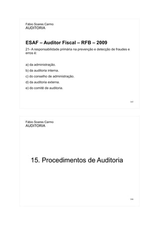 165
Fábio Soares Carmo
AUDITORIA
ESAF – Auditor Fiscal – RFB – 2009
21- A responsabilidade primária na prevenção e detecção de fraudes e
erros é:
a) da administração.
b) da auditoria interna.
c) do conselho de administração.
d) da auditoria externa.
e) do comitê de auditoria.
166
Fábio Soares Carmo
AUDITORIA
15. Procedimentos de Auditoria
 