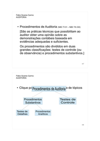 167
Fábio Soares Carmo
AUDITORIA
● Procedimentos de Auditoria (NBC TI 01 – NBC TA 330)
[São as práticas técnicas que possibilitam ao
auditor obter uma opinião sobre as
demonstrações contábeis baseada em
evidências adequadas e suficientes.
Os procedimentos são divididos em duas
grandes classificações: testes de controle (ou
de observância) e procedimentos substantivos.]
168
Fábio Soares Carmo
AUDITORIA
● Clique para adicionar uma estrutura de tópicos
Procedimentos deAuditoria
Procedimentos
Substantivos
Testes de
Controle
Testes de
Detalhes
Procedimentos
Analíticos
 